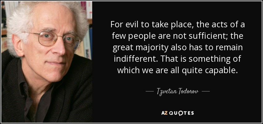 For evil to take place, the acts of a few people are not sufficient; the great majority also has to remain indifferent. That is something of which we are all quite capable. - Tzvetan Todorov