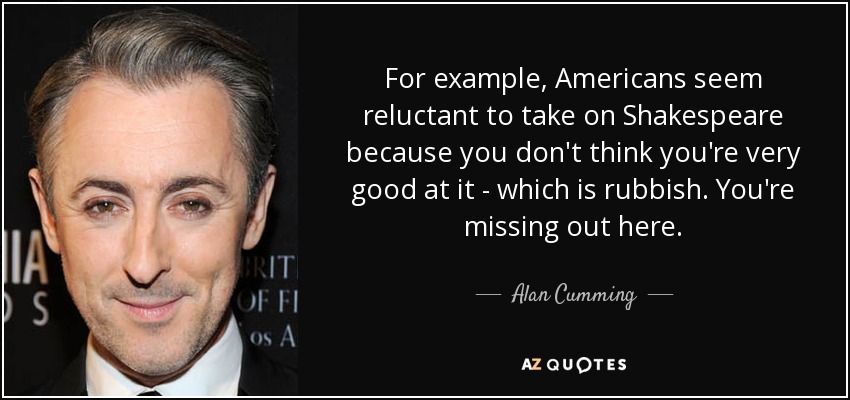 For example, Americans seem reluctant to take on Shakespeare because you don't think you're very good at it - which is rubbish. You're missing out here. - Alan Cumming