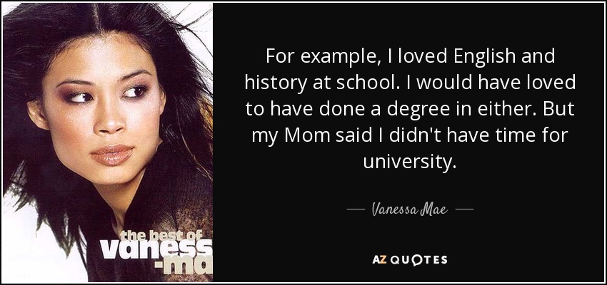 For example, I loved English and history at school. I would have loved to have done a degree in either. But my Mom said I didn't have time for university. - Vanessa Mae