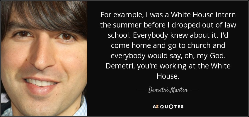 For example, I was a White House intern the summer before I dropped out of law school. Everybody knew about it. I'd come home and go to church and everybody would say, oh, my God. Demetri, you're working at the White House. - Demetri Martin