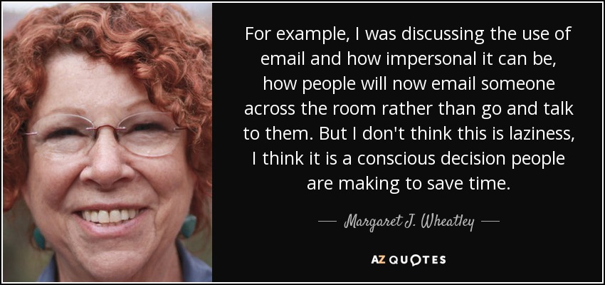 For example, I was discussing the use of email and how impersonal it can be, how people will now email someone across the room rather than go and talk to them. But I don't think this is laziness, I think it is a conscious decision people are making to save time. - Margaret J. Wheatley