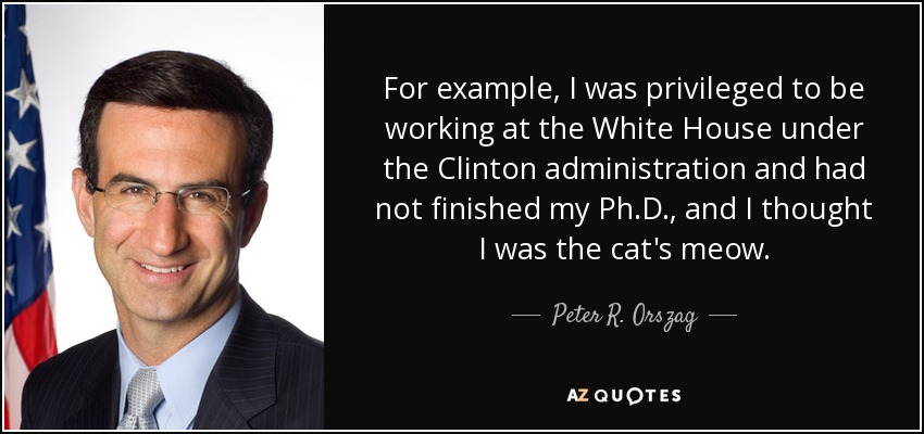 For example, I was privileged to be working at the White House under the Clinton administration and had not finished my Ph.D., and I thought I was the cat's meow. - Peter R. Orszag