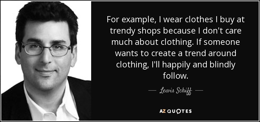 For example, I wear clothes I buy at trendy shops because I don't care much about clothing. If someone wants to create a trend around clothing, I'll happily and blindly follow. - Lewis Schiff