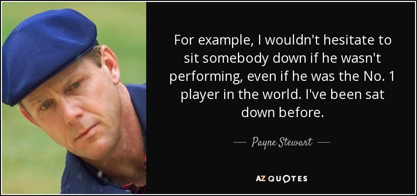 For example, I wouldn't hesitate to sit somebody down if he wasn't performing, even if he was the No. 1 player in the world. I've been sat down before. - Payne Stewart