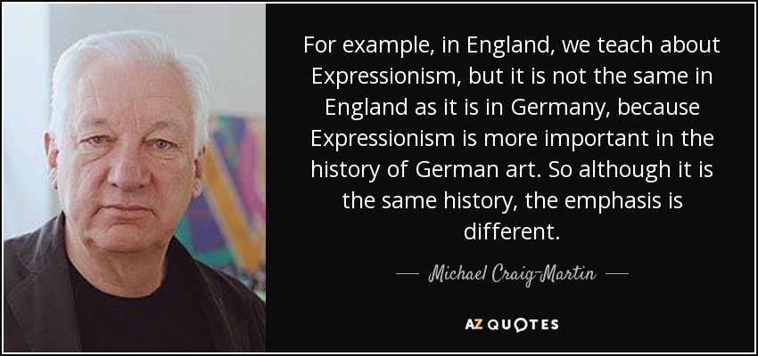 For example, in England, we teach about Expressionism, but it is not the same in England as it is in Germany, because Expressionism is more important in the history of German art. So although it is the same history, the emphasis is different. - Michael Craig-Martin