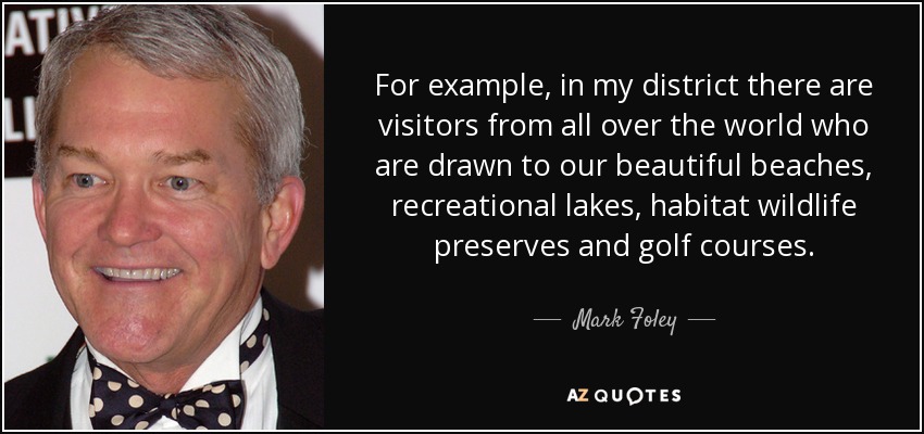For example, in my district there are visitors from all over the world who are drawn to our beautiful beaches, recreational lakes, habitat wildlife preserves and golf courses. - Mark Foley