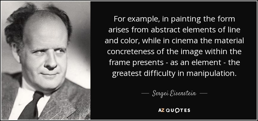 For example, in painting the form arises from abstract elements of line and color, while in cinema the material concreteness of the image within the frame presents - as an element - the greatest difficulty in manipulation. - Sergei Eisenstein