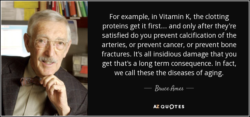 For example, in Vitamin K, the clotting proteins get it first... and only after they're satisfied do you prevent calcification of the arteries, or prevent cancer, or prevent bone fractures. It's all insidious damage that you get that's a long term consequence. In fact, we call these the diseases of aging. - Bruce Ames