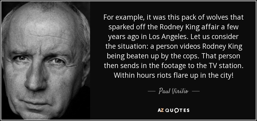 For example, it was this pack of wolves that sparked off the Rodney King affair a few years ago in Los Angeles. Let us consider the situation: a person videos Rodney King being beaten up by the cops. That person then sends in the footage to the TV station. Within hours riots flare up in the city! - Paul Virilio