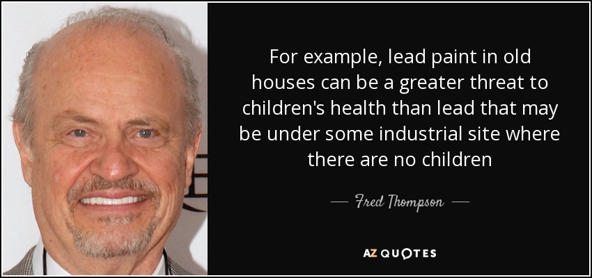 For example, lead paint in old houses can be a greater threat to children's health than lead that may be under some industrial site where there are no children - Fred Thompson