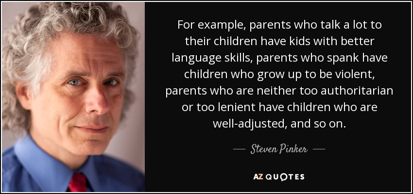 For example, parents who talk a lot to their children have kids with better language skills, parents who spank have children who grow up to be violent, parents who are neither too authoritarian or too lenient have children who are well-adjusted, and so on. - Steven Pinker
