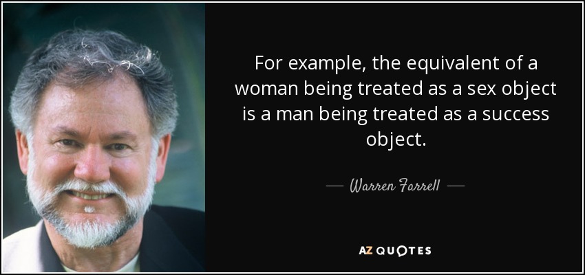 For example, the equivalent of a woman being treated as a sex object is a man being treated as a success object. - Warren Farrell