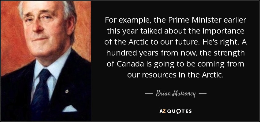 For example, the Prime Minister earlier this year talked about the importance of the Arctic to our future. He's right. A hundred years from now, the strength of Canada is going to be coming from our resources in the Arctic. - Brian Mulroney