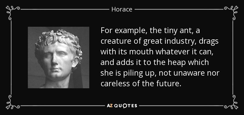 For example, the tiny ant, a creature of great industry, drags with its mouth whatever it can, and adds it to the heap which she is piling up, not unaware nor careless of the future. - Horace