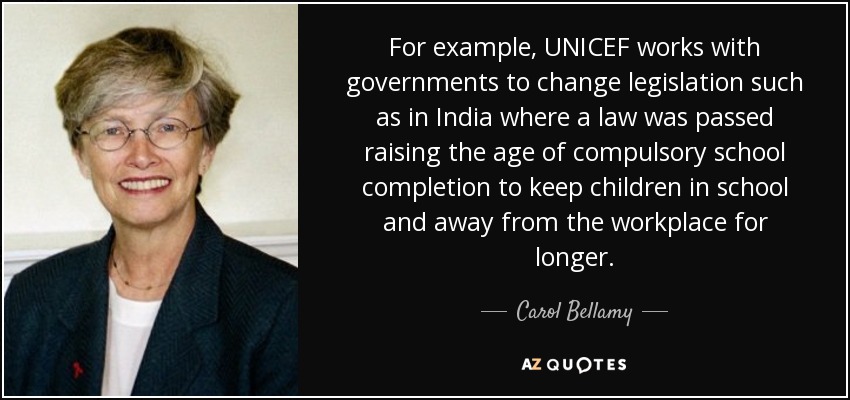 For example, UNICEF works with governments to change legislation such as in India where a law was passed raising the age of compulsory school completion to keep children in school and away from the workplace for longer. - Carol Bellamy