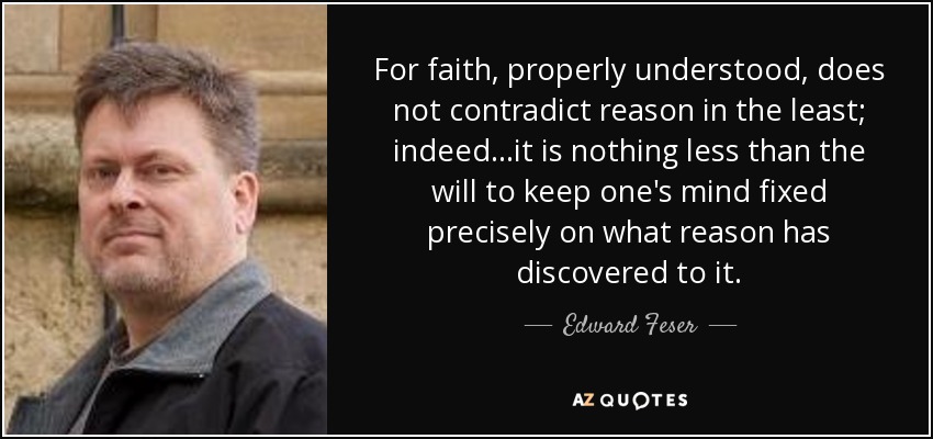 For faith, properly understood, does not contradict reason in the least; indeed...it is nothing less than the will to keep one's mind fixed precisely on what reason has discovered to it. - Edward Feser