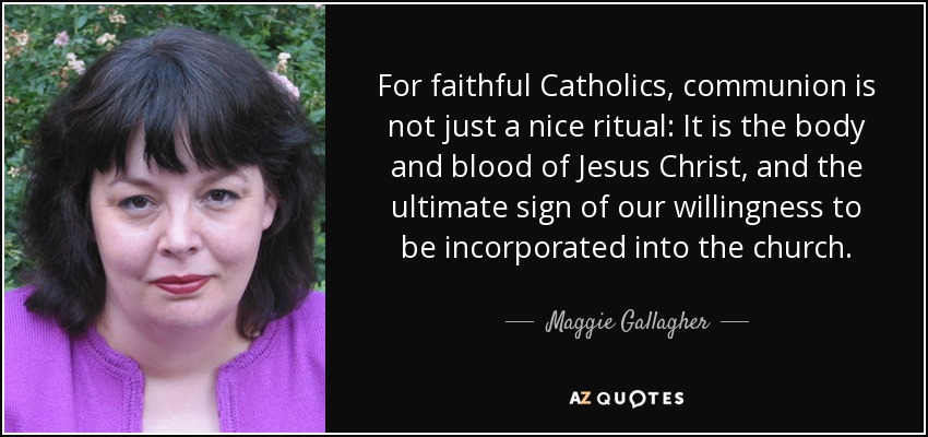 For faithful Catholics, communion is not just a nice ritual: It is the body and blood of Jesus Christ, and the ultimate sign of our willingness to be incorporated into the church. - Maggie Gallagher