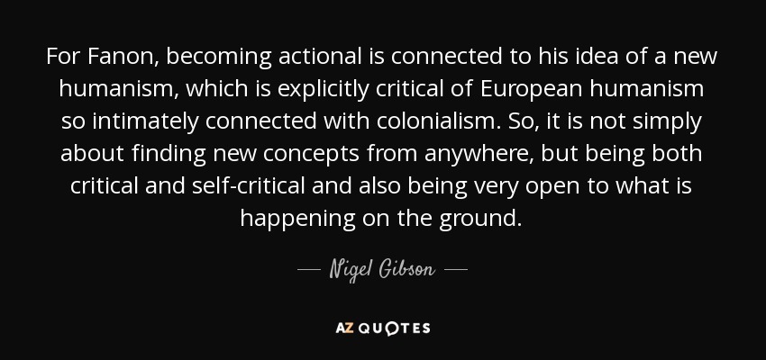 For Fanon, becoming actional is connected to his idea of a new humanism, which is explicitly critical of European humanism so intimately connected with colonialism. So, it is not simply about finding new concepts from anywhere, but being both critical and self-critical and also being very open to what is happening on the ground. - Nigel Gibson