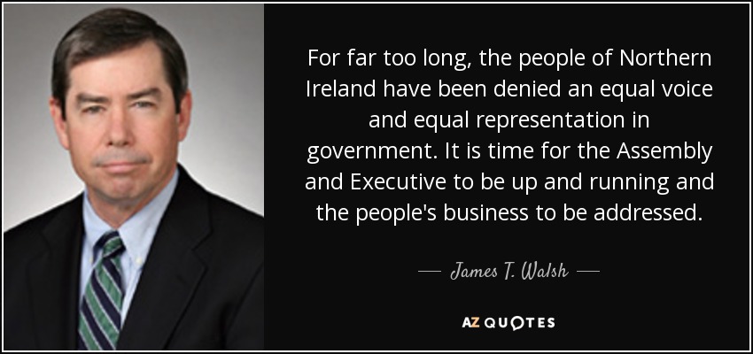 For far too long, the people of Northern Ireland have been denied an equal voice and equal representation in government. It is time for the Assembly and Executive to be up and running and the people's business to be addressed. - James T. Walsh