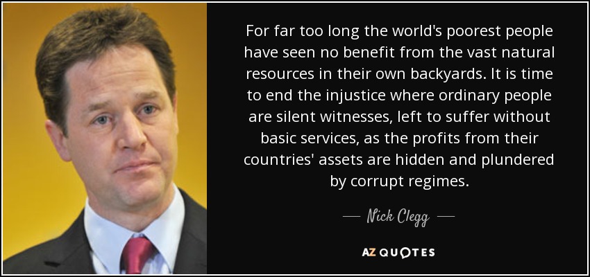 For far too long the world's poorest people have seen no benefit from the vast natural resources in their own backyards. It is time to end the injustice where ordinary people are silent witnesses, left to suffer without basic services, as the profits from their countries' assets are hidden and plundered by corrupt regimes. - Nick Clegg