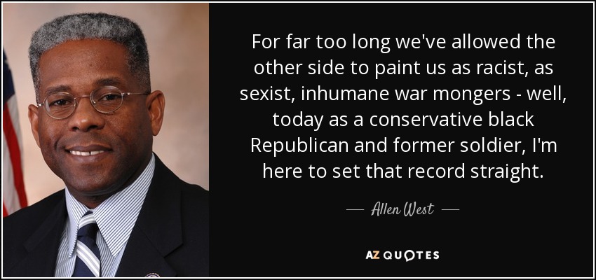 For far too long we've allowed the other side to paint us as racist, as sexist, inhumane war mongers - well, today as a conservative black Republican and former soldier, I'm here to set that record straight. - Allen West