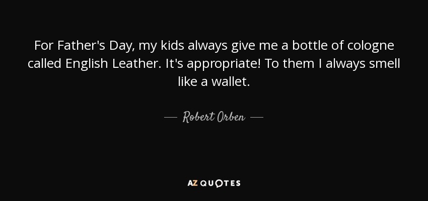 For Father's Day, my kids always give me a bottle of cologne called English Leather. It's appropriate! To them I always smell like a wallet. - Robert Orben
