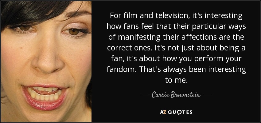 For film and television, it's interesting how fans feel that their particular ways of manifesting their affections are the correct ones. It's not just about being a fan, it's about how you perform your fandom. That's always been interesting to me. - Carrie Brownstein