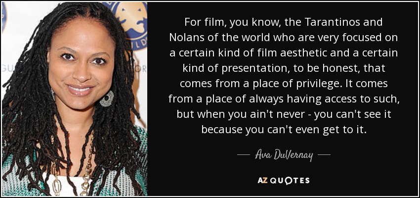 For film, you know, the Tarantinos and Nolans of the world who are very focused on a certain kind of film aesthetic and a certain kind of presentation, to be honest, that comes from a place of privilege. It comes from a place of always having access to such, but when you ain't never - you can't see it because you can't even get to it. - Ava DuVernay