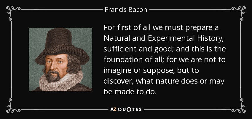 For first of all we must prepare a Natural and Experimental History, sufficient and good; and this is the foundation of all; for we are not to imagine or suppose, but to discover, what nature does or may be made to do. - Francis Bacon