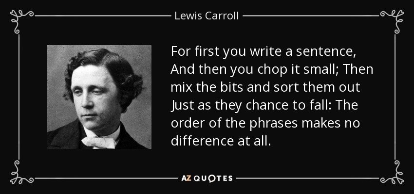For first you write a sentence, And then you chop it small; Then mix the bits and sort them out Just as they chance to fall: The order of the phrases makes no difference at all. - Lewis Carroll