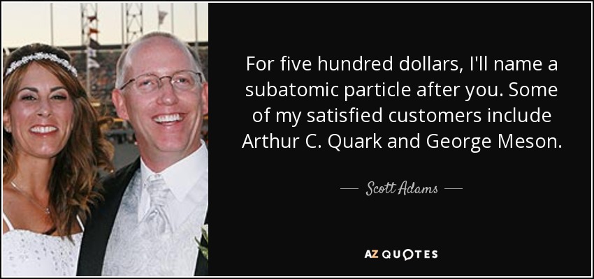 For five hundred dollars, I'll name a subatomic particle after you. Some of my satisfied customers include Arthur C. Quark and George Meson. - Scott Adams
