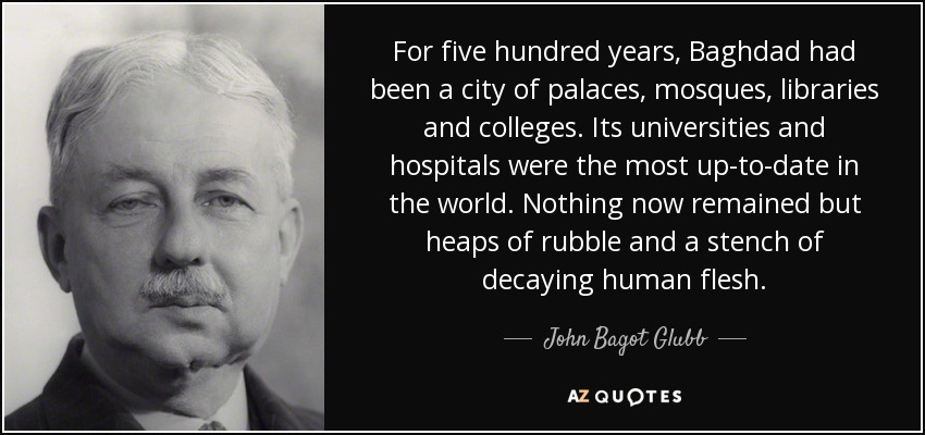 For five hundred years, Baghdad had been a city of palaces, mosques, libraries and colleges. Its universities and hospitals were the most up-to-date in the world. Nothing now remained but heaps of rubble and a stench of decaying human flesh. - John Bagot Glubb