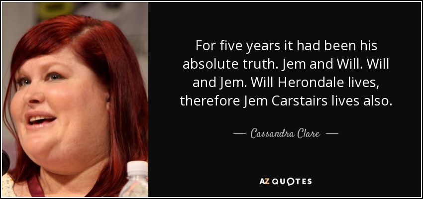 For five years it had been his absolute truth. Jem and Will. Will and Jem. Will Herondale lives, therefore Jem Carstairs lives also. - Cassandra Clare