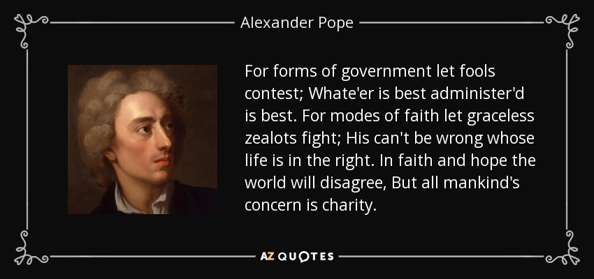For forms of government let fools contest; Whate'er is best administer'd is best. For modes of faith let graceless zealots fight; His can't be wrong whose life is in the right. In faith and hope the world will disagree, But all mankind's concern is charity. - Alexander Pope