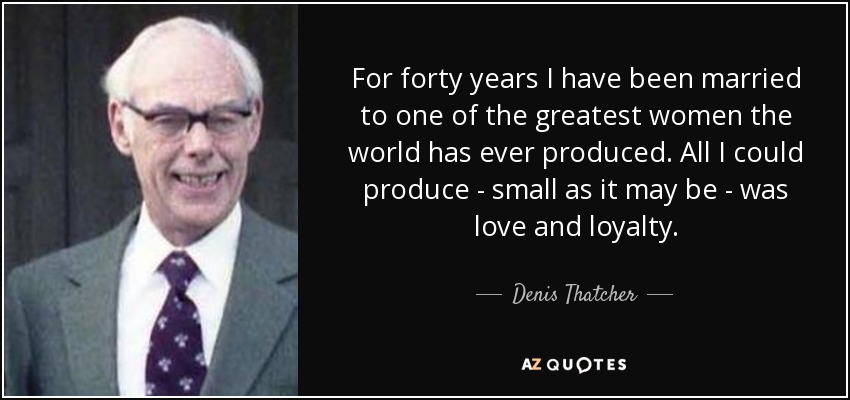 For forty years I have been married to one of the greatest women the world has ever produced. All I could produce - small as it may be - was love and loyalty. - Denis Thatcher