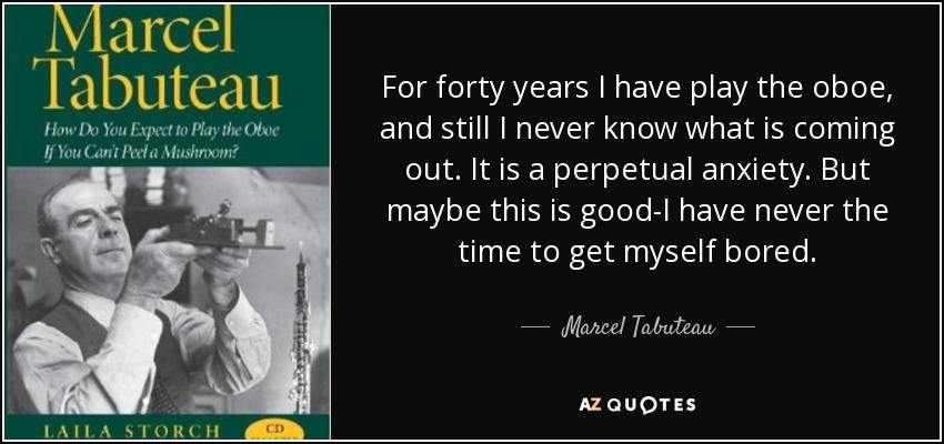 For forty years I have play the oboe, and still I never know what is coming out. It is a perpetual anxiety. But maybe this is good-I have never the time to get myself bored. - Marcel Tabuteau