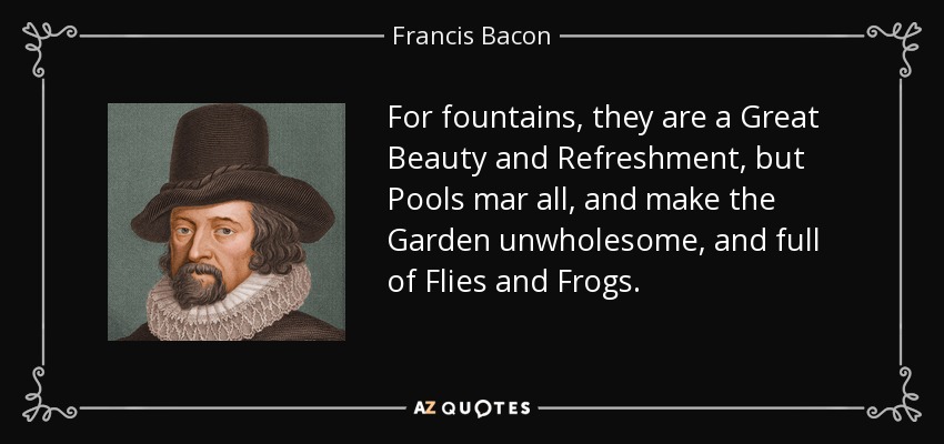 For fountains, they are a Great Beauty and Refreshment, but Pools mar all, and make the Garden unwholesome, and full of Flies and Frogs. - Francis Bacon