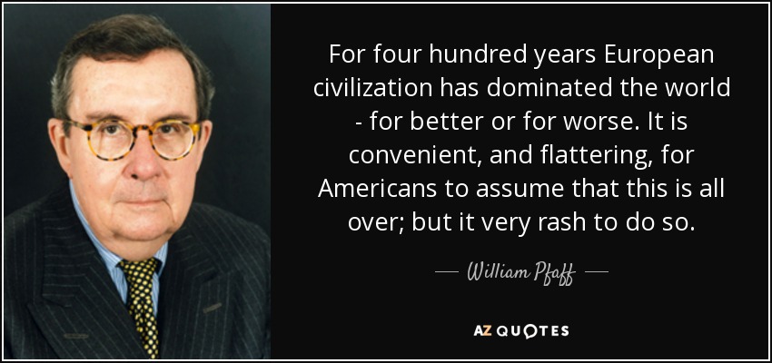For four hundred years European civilization has dominated the world - for better or for worse. It is convenient, and flattering, for Americans to assume that this is all over; but it very rash to do so. - William Pfaff