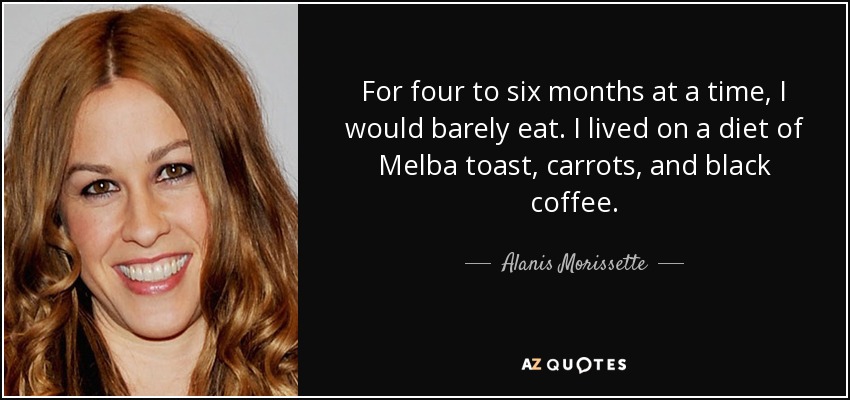 For four to six months at a time, I would barely eat. I lived on a diet of Melba toast, carrots, and black coffee. - Alanis Morissette