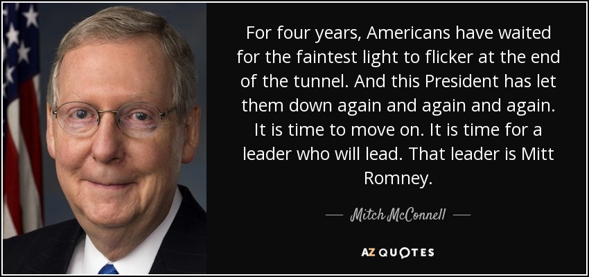 For four years, Americans have waited for the faintest light to flicker at the end of the tunnel. And this President has let them down again and again and again. It is time to move on. It is time for a leader who will lead. That leader is Mitt Romney. - Mitch McConnell