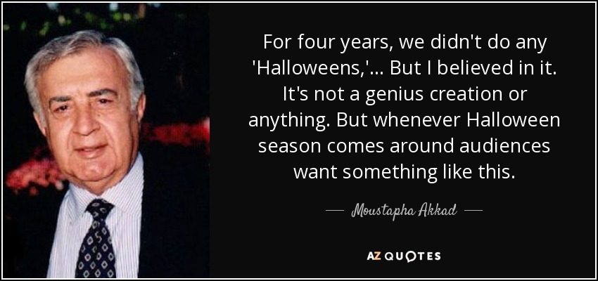 For four years, we didn't do any 'Halloweens,' ... But I believed in it. It's not a genius creation or anything. But whenever Halloween season comes around audiences want something like this. - Moustapha Akkad