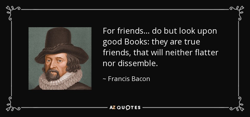 For friends... do but look upon good Books: they are true friends, that will neither flatter nor dissemble. - Francis Bacon