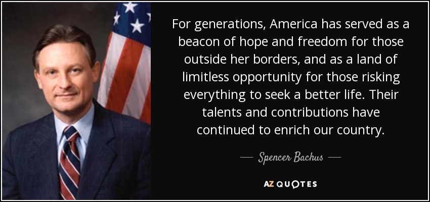 For generations, America has served as a beacon of hope and freedom for those outside her borders, and as a land of limitless opportunity for those risking everything to seek a better life. Their talents and contributions have continued to enrich our country. - Spencer Bachus