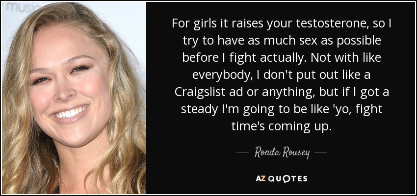For girls it raises your testosterone, so I try to have as much sex as possible before I fight actually. Not with like everybody, I don't put out like a Craigslist ad or anything, but if I got a steady I'm going to be like 'yo, fight time's coming up. - Ronda Rousey