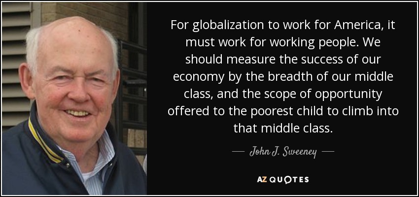 For globalization to work for America, it must work for working people. We should measure the success of our economy by the breadth of our middle class, and the scope of opportunity offered to the poorest child to climb into that middle class. - John J. Sweeney