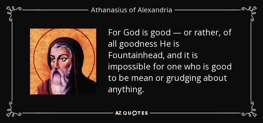 For God is good — or rather, of all goodness He is Fountainhead, and it is impossible for one who is good to be mean or grudging about anything. - Athanasius of Alexandria