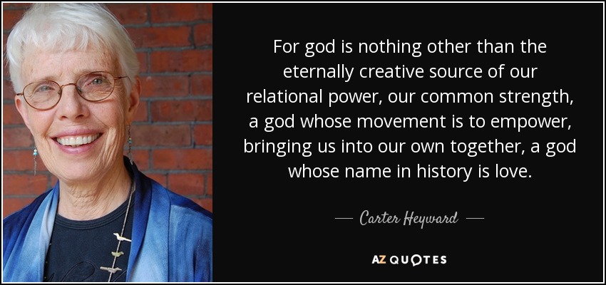 For god is nothing other than the eternally creative source of our relational power, our common strength, a god whose movement is to empower, bringing us into our own together, a god whose name in history is love. - Carter Heyward