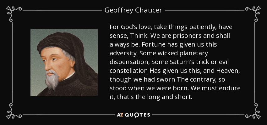 For God's love, take things patiently, have sense, Think! We are prisoners and shall always be. Fortune has given us this adversity, Some wicked planetary dispensation, Some Saturn's trick or evil constellation Has given us this, and Heaven, though we had sworn The contrary, so stood when we were born. We must endure it, that's the long and short. - Geoffrey Chaucer