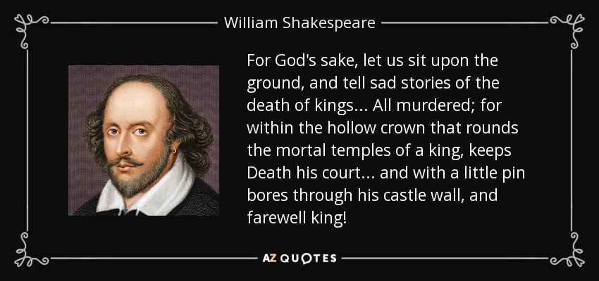 For God's sake, let us sit upon the ground, and tell sad stories of the death of kings... All murdered; for within the hollow crown that rounds the mortal temples of a king, keeps Death his court... and with a little pin bores through his castle wall, and farewell king! - William Shakespeare