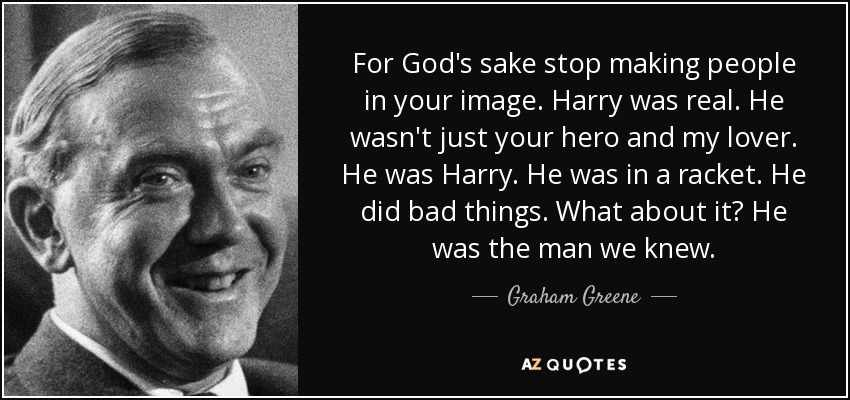 For God's sake stop making people in your image. Harry was real. He wasn't just your hero and my lover. He was Harry. He was in a racket. He did bad things. What about it? He was the man we knew. - Graham Greene